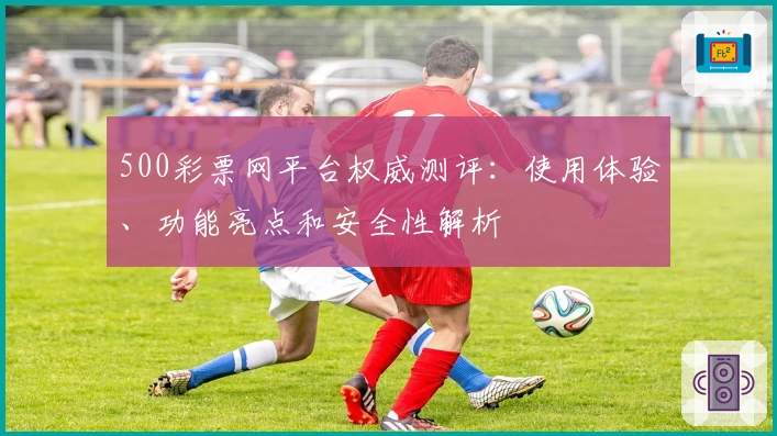 500彩票网平台权威测评：使用体验、功能亮点和安全性解析