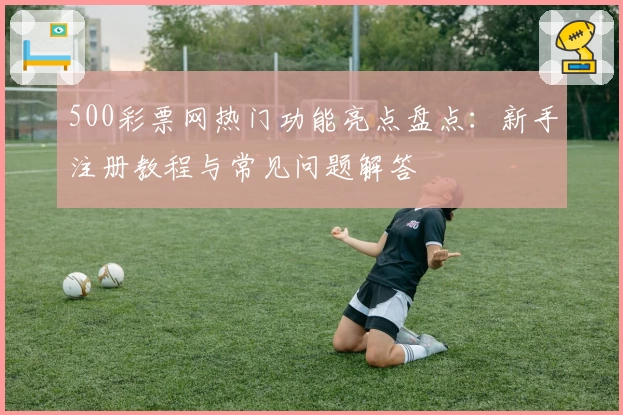 500彩票网热门功能亮点盘点：新手注册教程与常见问题解答