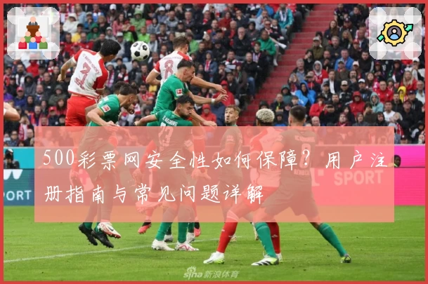 500彩票网安全性如何保障？用户注册指南与常见问题详解