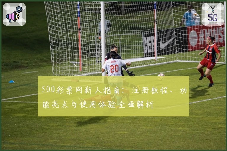 500彩票网新人指南：注册教程、功能亮点与使用体验全面解析