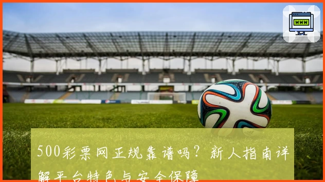 500彩票网正规靠谱吗？新人指南详解平台特色与安全保障