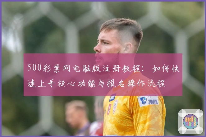 500彩票网电脑版注册教程：如何快速上手核心功能与报名操作流程