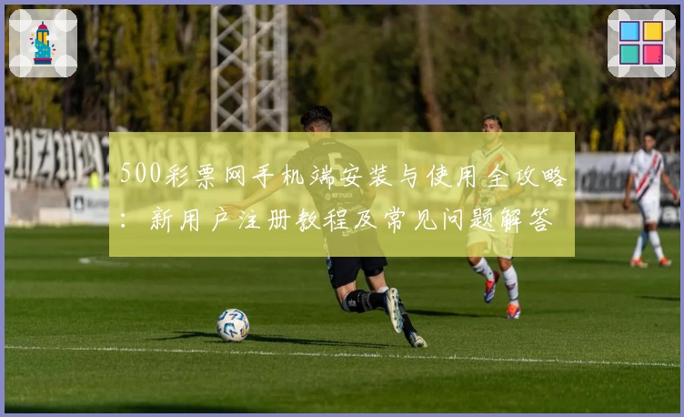 500彩票网手机端安装与使用全攻略：新用户注册教程及常见问题解答