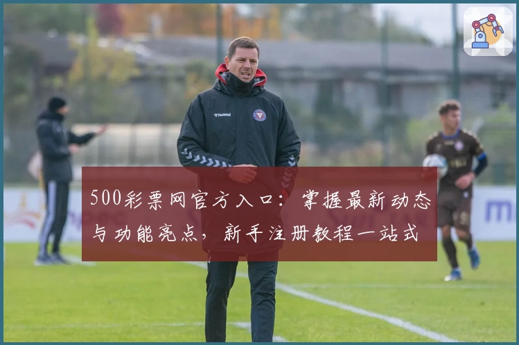 500彩票网官方入口：掌握最新动态与功能亮点，新手注册教程一站式解析