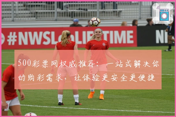 500彩票网权威推荐:一站式解决你的购彩需求,让体验更安全更便捷