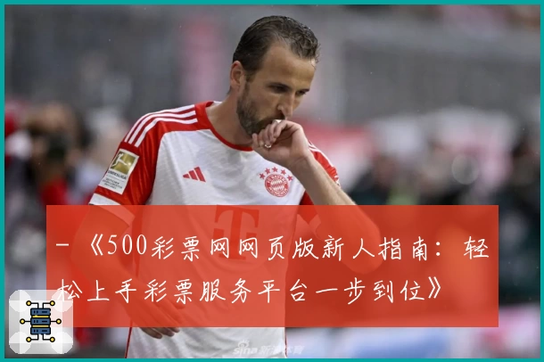 - 《500彩票网网页版新人指南：轻松上手彩票服务平台一步到位》