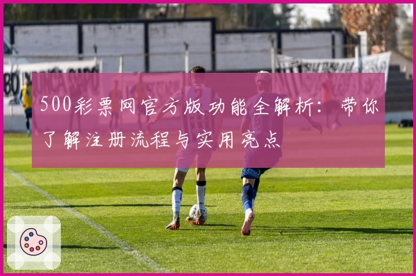 500彩票网官方版功能全解析：带你了解注册流程与实用亮点