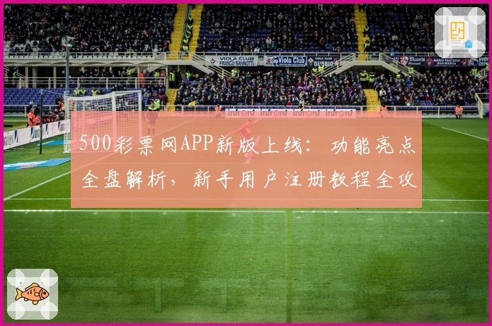 500彩票网APP新版上线：功能亮点全盘解析，新手用户注册教程全攻略