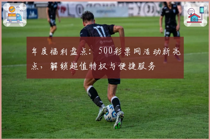 年度福利盘点:500彩票网活动新亮点,解锁超值特权与便捷服务