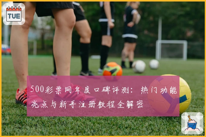 500彩票网年度口碑评测：热门功能亮点与新手注册教程全解密