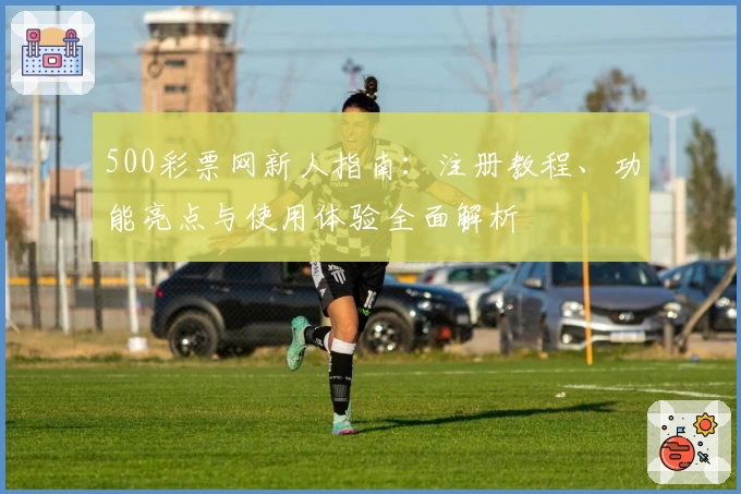 500彩票网新人指南：注册教程、功能亮点与使用体验全面解析