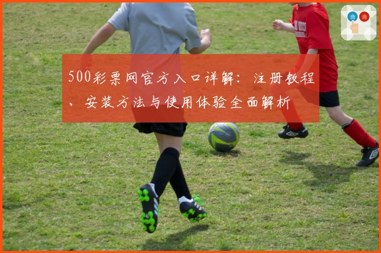 500彩票网官方入口详解：注册教程、安装方法与使用体验全面解析