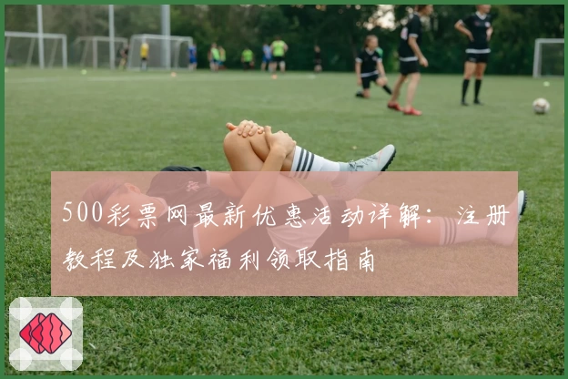 500彩票网最新优惠活动详解：注册教程及独家福利领取指南