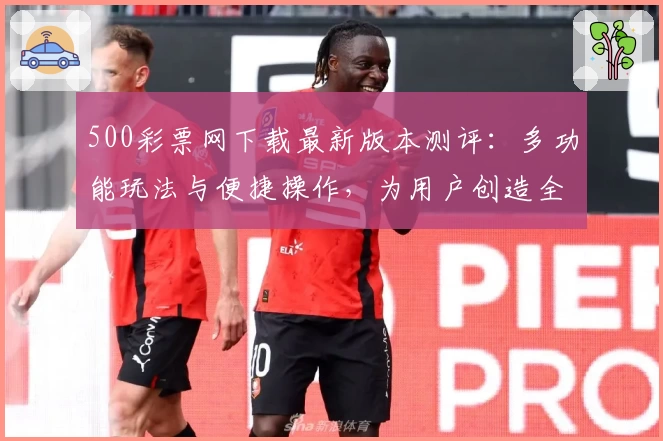 500彩票网下载最新版本测评：多功能玩法与便捷操作，为用户创造全新体验