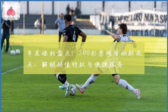 年度福利盘点：500彩票网活动新亮点，解锁超值特权与便捷服务