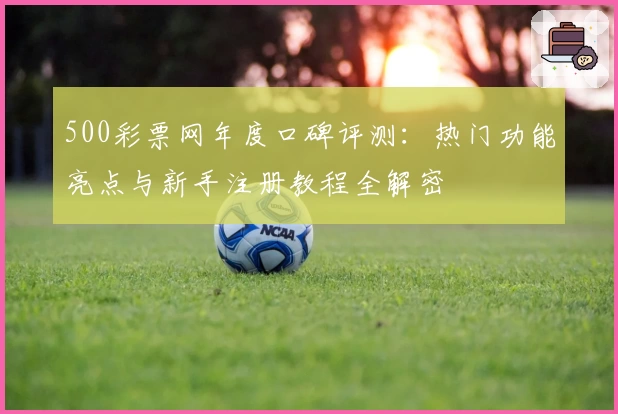 500彩票网年度口碑评测：热门功能亮点与新手注册教程全解密