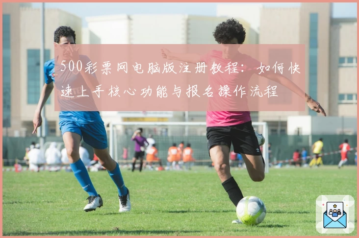 500彩票网电脑版注册教程：如何快速上手核心功能与报名操作流程