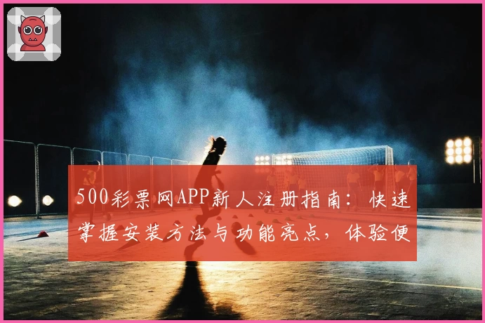500彩票网APP新人注册指南：快速掌握安装方法与功能亮点，体验便捷服务